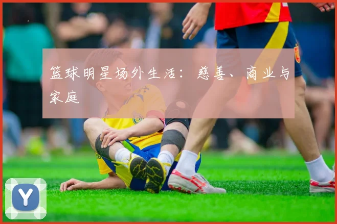 篮球明星场外生活：慈善、商业与家庭