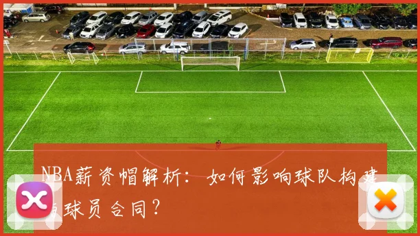 NBA薪资帽解析：如何影响球队构建与球员合同？
