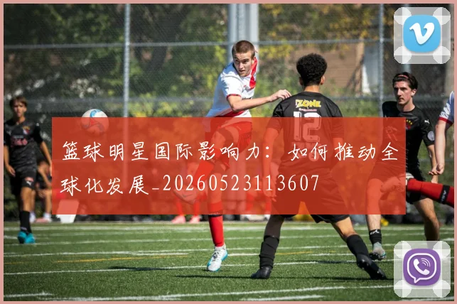 篮球明星国际影响力：如何推动全球化发展_20260523113607