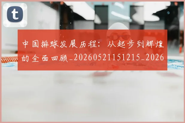 中国排球发展历程：从起步到辉煌的全面回顾_20260521151215_20260607160747